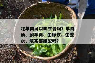 吃羊肉可以喝生普吗？羊肉汤、涮羊肉、生脉饮、生姜水、浓茶都能配吗？