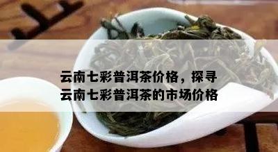 云南七彩普洱茶价格，探寻云南七彩普洱茶的市场价格