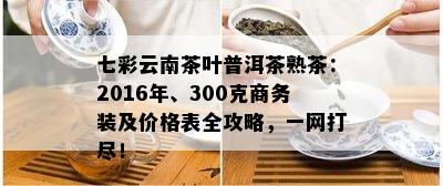 七彩云南茶叶普洱茶熟茶：2016年、300克商务装及价格表全攻略，一网打尽！