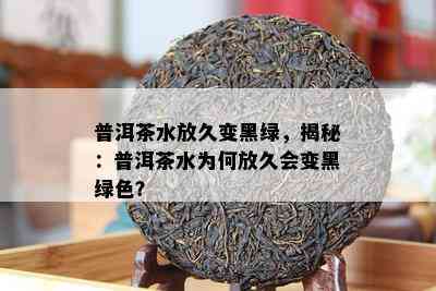 普洱茶水放久变黑绿，揭秘：普洱茶水为何放久会变黑绿色？