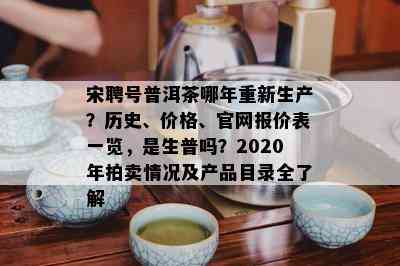 宋聘号普洱茶哪年重新生产？历史、价格、官网报价表一览，是生普吗？2020年拍卖情况及产品目录全熟悉