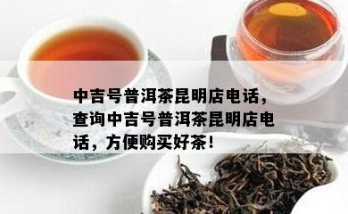 中吉号普洱茶昆明店电话，查询中吉号普洱茶昆明店电话，方便购买好茶！