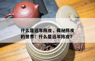 什么是远年陈皮，探秘陈皮的世界：什么是远年陈皮？