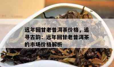 远年回甘老普洱茶价格，追寻古韵：远年回甘老普洱茶的市场价格解析