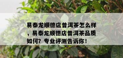 易泰龙顺德店普洱茶怎么样，易泰龙顺德店普洱茶品质如何？专业评测告诉你！