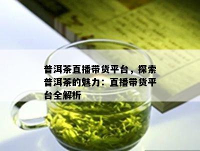 普洱茶直播带货平台，探索普洱茶的魅力：直播带货平台全解析