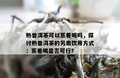 熟普洱茶可以蒸着喝吗，探讨熟普洱茶的另类饮用方法：蒸着喝是不是可行？