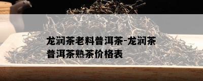 龙润茶老料普洱茶-龙润茶普洱茶熟茶价格表