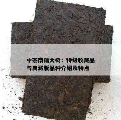 中茶南糯大树：特级收藏品与典藏版品种介绍及特点