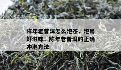 陈年老普洱怎么泡茶，泡出好滋味：陈年老普洱的正确冲泡方法