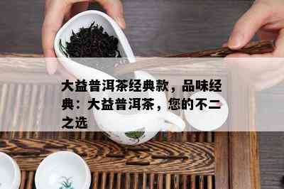 大益普洱茶经典款，品味经典：大益普洱茶，您的不二之选