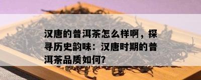 汉唐的普洱茶怎么样啊，探寻历史韵味：汉唐时期的普洱茶品质如何？