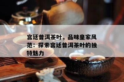 宫廷普洱茶叶，品味皇家风范：探索宫廷普洱茶叶的独特魅力