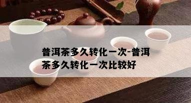 普洱茶多久转化一次-普洱茶多久转化一次比较好