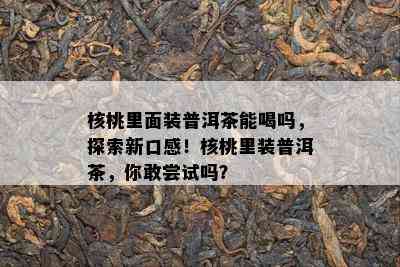 核桃里面装普洱茶能喝吗，探索新口感！核桃里装普洱茶，你敢尝试吗？