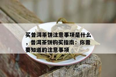 买普洱茶饼注意事项是什么，普洱茶饼购买指南：你需要知道的注意事项