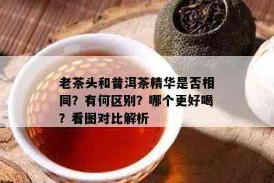 老茶头和普洱茶精华是不是相同？有何区别？哪个更好喝？看图对比解析