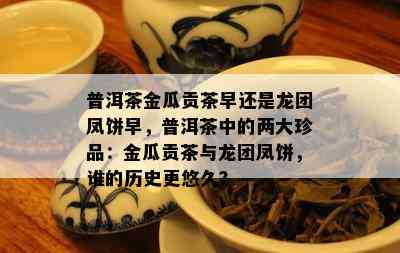 普洱茶金瓜贡茶早还是龙团凤饼早，普洱茶中的两大珍品：金瓜贡茶与龙团凤饼，谁的历史更悠久？