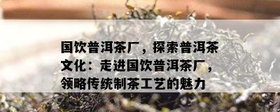 国饮普洱茶厂，探索普洱茶文化：走进国饮普洱茶厂，领略传统制茶工艺的魅力