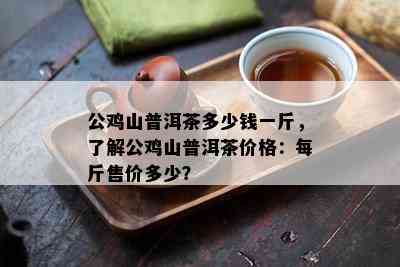 公鸡山普洱茶多少钱一斤，了解公鸡山普洱茶价格：每斤售价多少？