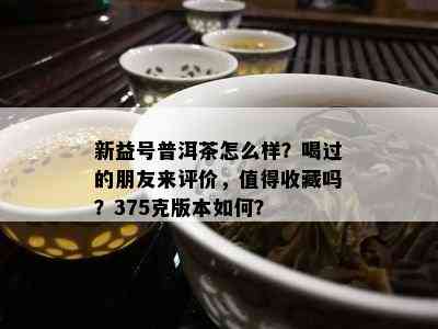 新益号普洱茶怎么样？喝过的朋友来评价，值得收藏吗？375克版本怎样？