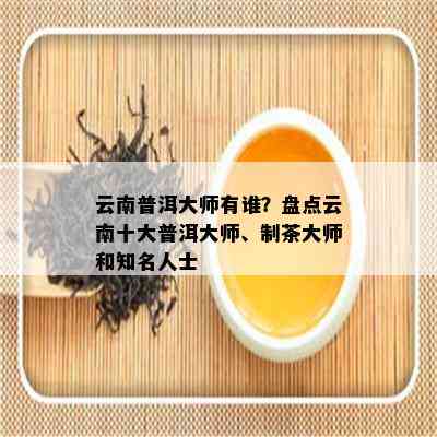 云南普洱大师有谁？盘点云南十大普洱大师、制茶大师和知名人士