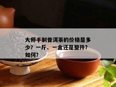 大师手制普洱茶的价格是多少？一斤、一盒还是整件？怎样？