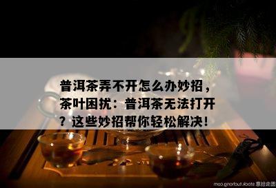 普洱茶弄不开怎么办妙招，茶叶困扰：普洱茶无法打开？这些妙招帮你轻松解决！