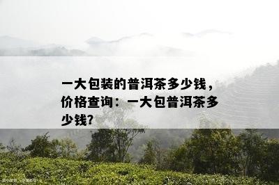 一大包装的普洱茶多少钱，价格查询：一大包普洱茶多少钱？