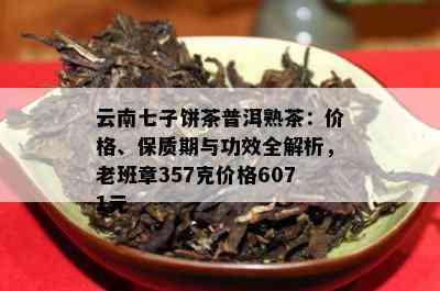 云南七子饼茶普洱熟茶：价格、保质期与功效全解析，老班章357克价格6071元