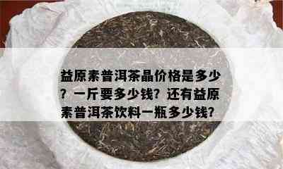 益原素普洱茶晶价格是多少？一斤要多少钱？还有益原素普洱茶饮料一瓶多少钱？