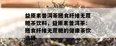 益原素普洱茶膳食纤维无蔗糖茶饮料，益原素普洱茶：膳食纤维无蔗糖的健康茶饮选择