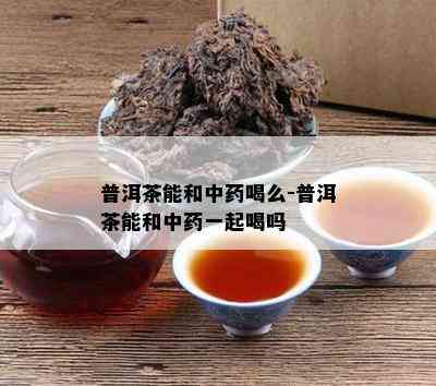 普洱茶能和中喝么-普洱茶能和中一起喝吗