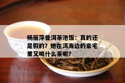 杨丽萍普洱茶泡饭：真的还是假的？她在洱海边的豪宅里又喝什么茶呢？