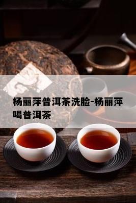 杨丽萍普洱茶洗脸-杨丽萍喝普洱茶