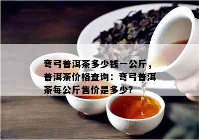 弯弓普洱茶多少钱一公斤，普洱茶价格查询：弯弓普洱茶每公斤售价是多少？