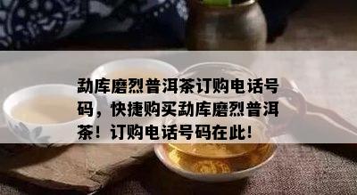 勐库磨烈普洱茶订购电话号码，快捷购买勐库磨烈普洱茶！订购电话号码在此！