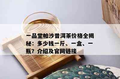 一品堂帕沙普洱茶价格全揭秘：多少钱一斤、一盒、一瓶？介绍及官网链接