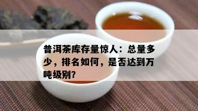 普洱茶库存量惊人：总量多少，排名如何，是否达到万吨级别？