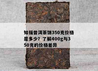 知福普洱茶饼350克价格是多少？熟悉400g与350克的价格差异