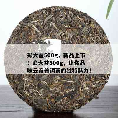 彩大益500g，新品上市：彩大益500g，让你品味云南普洱茶的独特魅力！