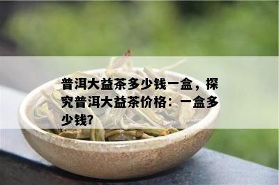 普洱大益茶多少钱一盒，探究普洱大益茶价格：一盒多少钱？