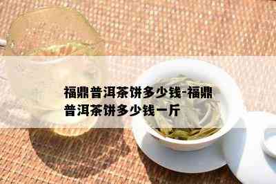 福鼎普洱茶饼多少钱-福鼎普洱茶饼多少钱一斤