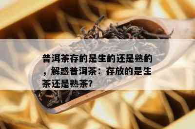 普洱茶存的是生的还是熟的，解惑普洱茶：存放的是生茶还是熟茶？