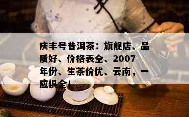 庆丰号普洱茶：旗舰店、品质好、价格表全、2007年份、生茶价优、云南，一应俱全！