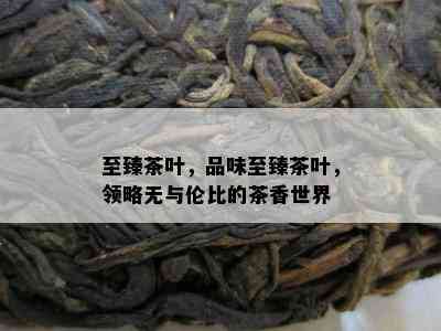 至臻茶叶，品味至臻茶叶，领略无与伦比的茶香世界