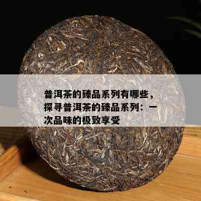 普洱茶的臻品系列有哪些，探寻普洱茶的臻品系列：一次品味的极致享受