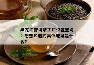 黑龙江普洱茶工厂位置查询：您想知道的具体地址是什么？