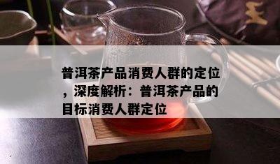 普洱茶产品消费人群的定位，深度解析：普洱茶产品的目标消费人群定位