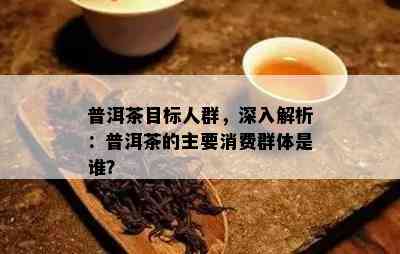 普洱茶目标人群，深入解析：普洱茶的主要消费群体是谁？